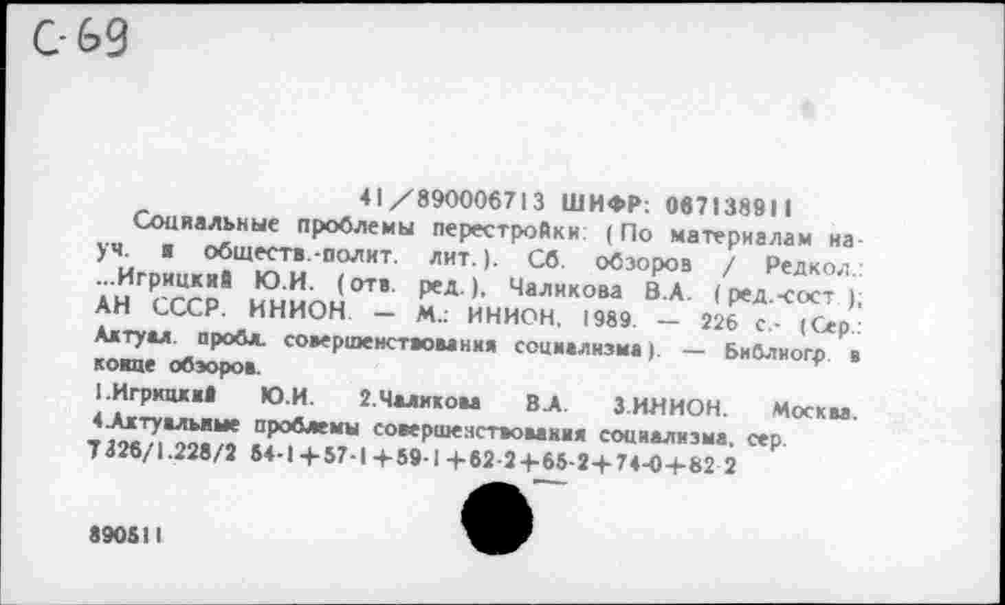 ﻿С- 6>9
41/890006713 ШИФР: 067138911
Социальна проблемы перестройки: (По материалам на-Уи обществ.-полит, лит.). Сб. обзоров / Редкол • А^СССР ини™!™ РеА )> ЧаЛИК°Ва В А <^.<ост ); АН СССР. ИНИОН - М.: ИНИОН, 1989 - 226 с - (Сер-^2.<Л^ПР°6Л' еовеРшенст*>вания социализма). - Библиогр в конце обзоров.	г
СИгркцкий Ю.И. 2.Чаликова ВЛ. З.ИНИОН.	Москва
т	проблемы совершенствования социализма,	сер
7326/1.228/2 64-1+57-1+59-1+62-24-65-2+74-0+82 2
890511